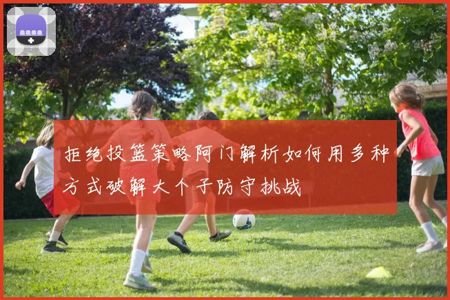 拒绝投篮策略阿门解析如何用多种方式破解大个子防守挑战