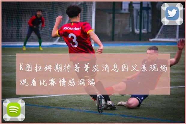 K图拉姆期待哥哥发消息因父亲现场观看比赛情感满满