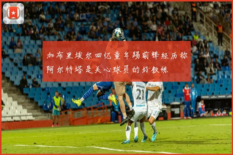 加布里埃尔回忆童年踢前锋经历称阿尔特塔是关心球员的好教练