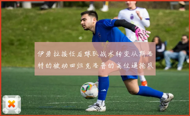 伊劳拉接任后球队战术转变从斯洛特的被动回归克洛普的高位逼抢风格
