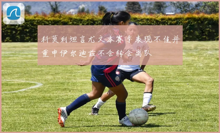 科莫利坦言尤文本赛季表现不佳并重申伊尔迪兹不会转会离队