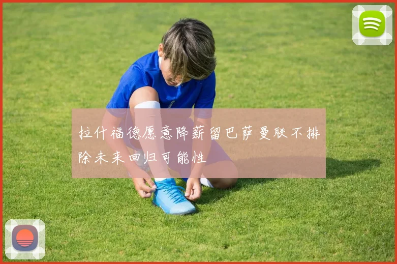 拉什福德愿意降薪留巴萨曼联不排除未来回归可能性