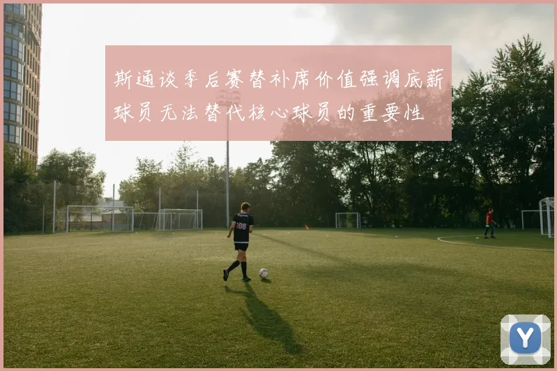 斯通谈季后赛替补席价值强调底薪球员无法替代核心球员的重要性
