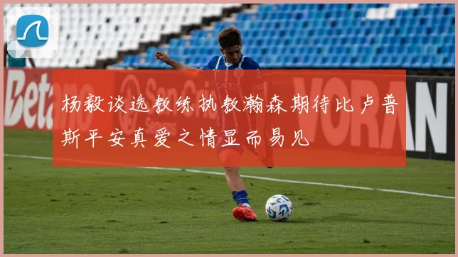 杨毅谈选教练执教瀚森期待比卢普斯平安真爱之情显而易见