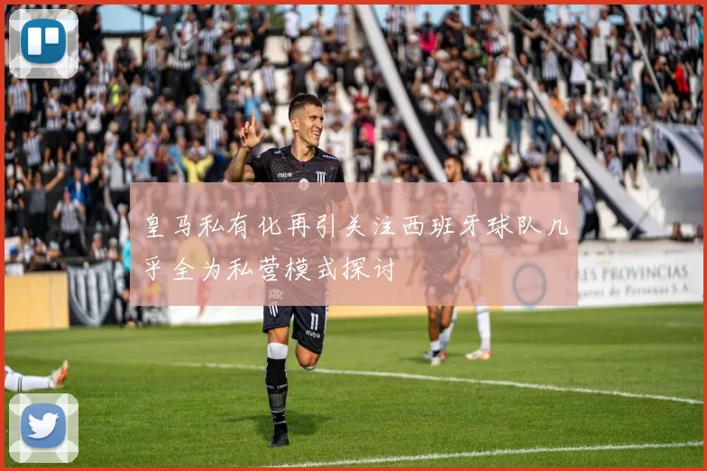 皇马私有化再引关注西班牙球队几乎全为私营模式探讨