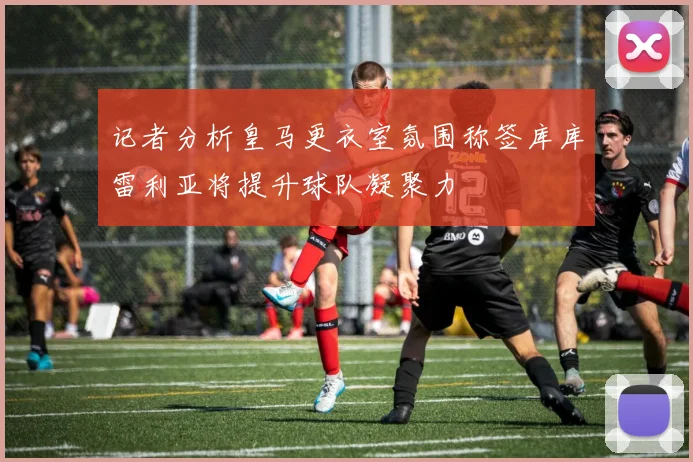 记者分析皇马更衣室氛围称签库库雷利亚将提升球队凝聚力