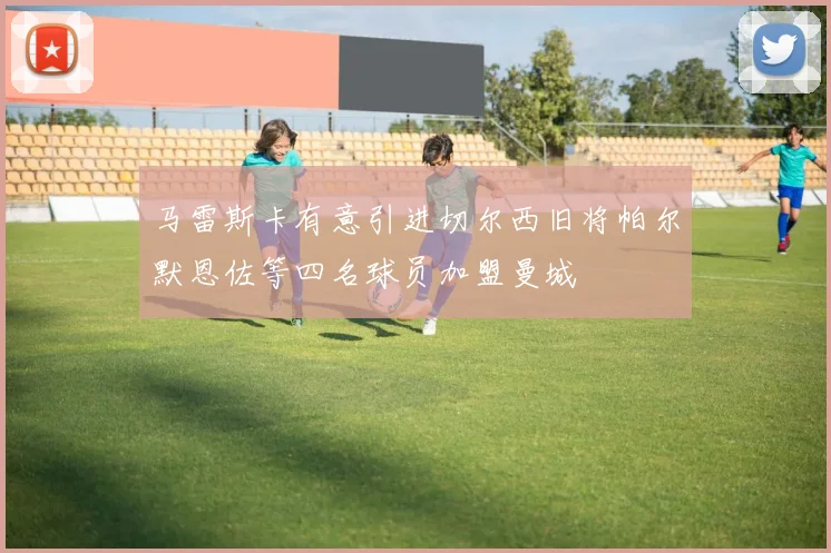 马雷斯卡有意引进切尔西旧将帕尔默恩佐等四名球员加盟曼城