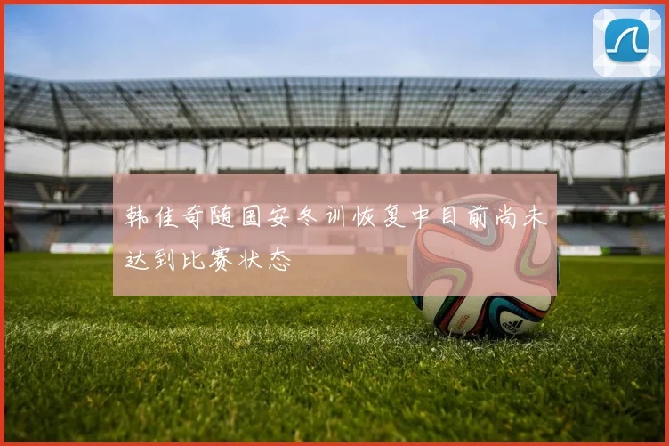 韩佳奇随国安冬训恢复中目前尚未达到比赛状态