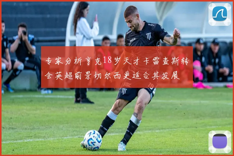 专家分析亨克18岁天才卡雷查斯转会英超前景切尔西更适合其发展