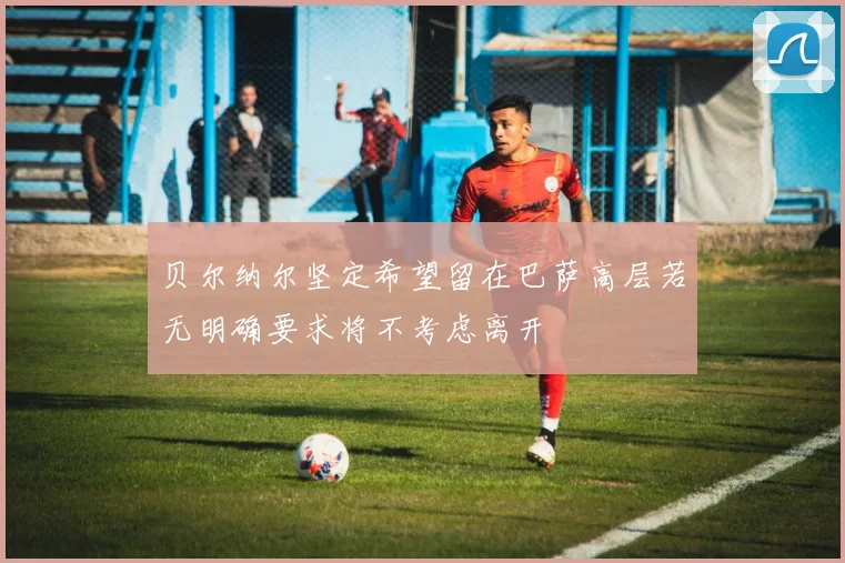贝尔纳尔坚定希望留在巴萨高层若无明确要求将不考虑离开