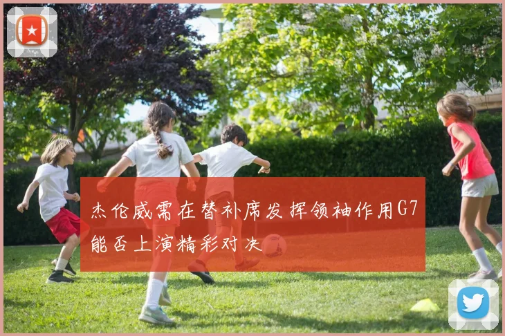 杰伦威需在替补席发挥领袖作用G7能否上演精彩对决