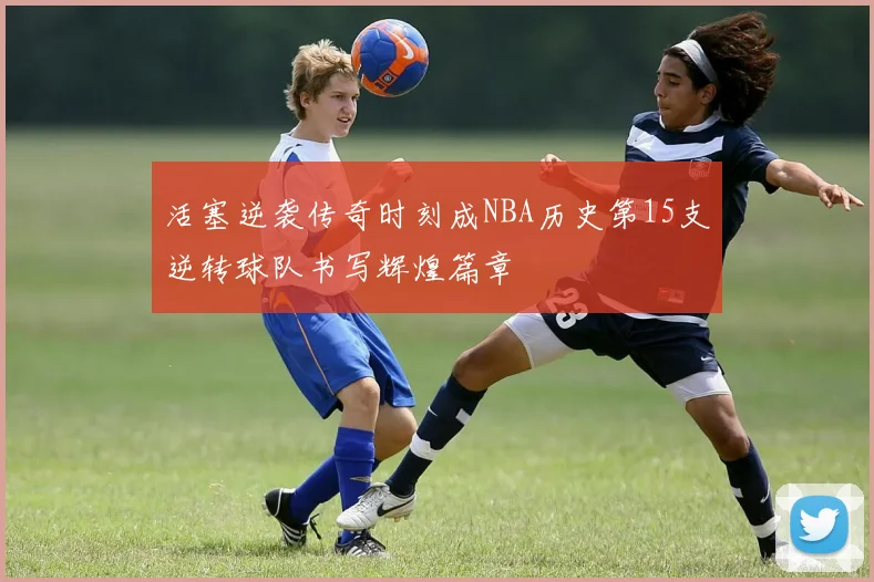 活塞逆袭传奇时刻成NBA历史第15支逆转球队书写辉煌篇章