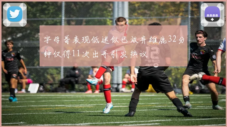 字母哥表现低迷似已放弃雄鹿32分钟仅得11次出手引发热议