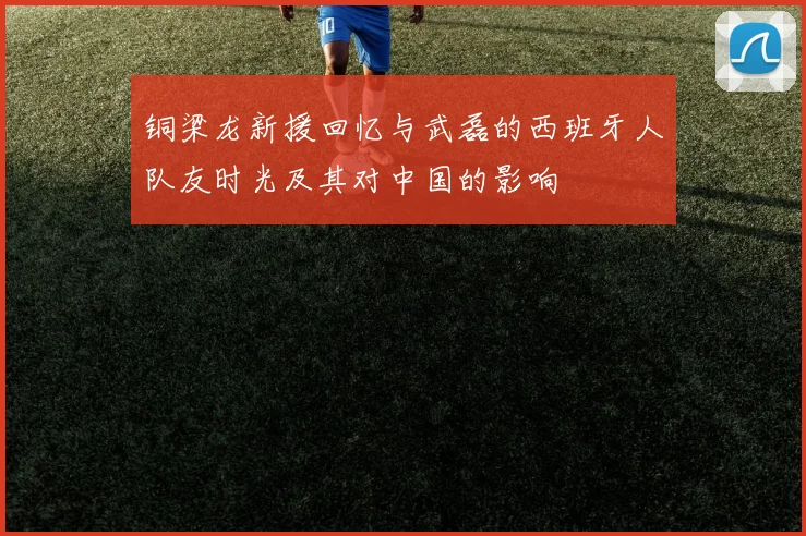 铜梁龙新援回忆与武磊的西班牙人队友时光及其对中国的影响
