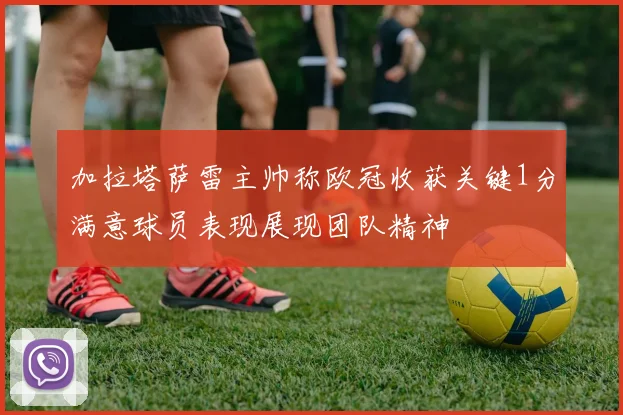 加拉塔萨雷主帅称欧冠收获关键1分满意球员表现展现团队精神
